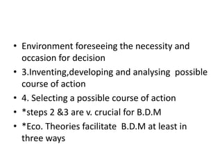 • Environment foreseeing the necessity and
occasion for decision
• 3.Inventing,developing and analysing possible
course of action
• 4. Selecting a possible course of action
• *steps 2 &3 are v. crucial for B.D.M
• *Eco. Theories facilitate B.D.M at least in
three ways
 