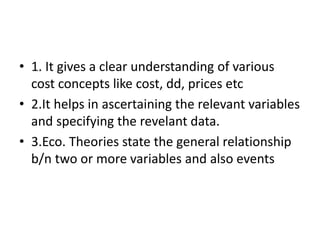 • 1. It gives a clear understanding of various
cost concepts like cost, dd, prices etc
• 2.It helps in ascertaining the relevant variables
and specifying the revelant data.
• 3.Eco. Theories state the general relationship
b/n two or more variables and also events
 