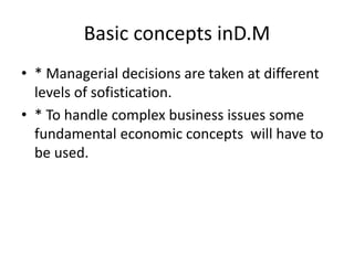 Basic concepts inD.M
• * Managerial decisions are taken at different
levels of sofistication.
• * To handle complex business issues some
fundamental economic concepts will have to
be used.
 