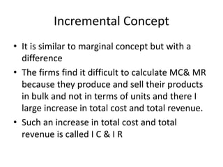 Incremental Concept
• It is similar to marginal concept but with a
difference
• The firms find it difficult to calculate MC& MR
because they produce and sell their products
in bulk and not in terms of units and there I
large increase in total cost and total revenue.
• Such an increase in total cost and total
revenue is called I C & I R
 