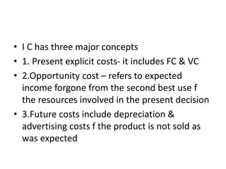 • I C has three major concepts
• 1. Present explicit costs- it includes FC & VC
• 2.Opportunity cost – refers to expected
income forgone from the second best use f
the resources involved in the present decision
• 3.Future costs include depreciation &
advertising costs f the product is not sold as
was expected
 