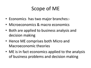 Scope of ME
• Economics has two major branches:-
• Microeconomics & macro economics
• Both are applied to business analysis and
decision making
• Hence ME comprises both Micro and
Macroeconomic theories
• ME is in fact economics applied to the analysis
of business problems and decision making
 