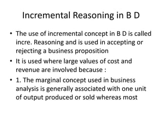 Incremental Reasoning in B D
• The use of incremental concept in B D is called
incre. Reasoning and is used in accepting or
rejecting a business proposition
• It is used where large values of cost and
revenue are involved because :
• 1. The marginal concept used in business
analysis is generally associated with one unit
of output produced or sold whereas most
 