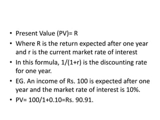 • Present Value (PV)= R
• Where R is the return expected after one year
and r is the current market rate of interest
• In this formula, 1/(1+r) is the discounting rate
for one year.
• EG. An income of Rs. 100 is expected after one
year and the market rate of interest is 10%.
• PV= 100/1+0.10=Rs. 90.91.
 