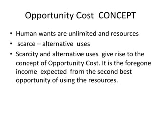 Opportunity Cost CONCEPT
• Human wants are unlimited and resources
• scarce – alternative uses
• Scarcity and alternative uses give rise to the
concept of Opportunity Cost. It is the foregone
income expected from the second best
opportunity of using the resources.
 
