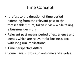 Time Concept
• It refers to the duration of time period
extending from the relevant past to the
foreseeable future, taken in view while taking
a business decisions.
• Relevant past means period of experience and
trends which are relevant for business dec.
with long run implications.
• Time perspective differs
• Some have short – run outcome and involve
 
