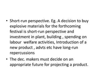 • Short-run perspective. Eg. A decision to buy
explosive materials for the forthcoming
festival is short-run perspective and
investment in plant, building , spending on
labour welfare activities, Introduction of a
new product , advts etc have long-run
repercussions
• The dec. makers must decide on an
appropriate future for projecting a product.
 