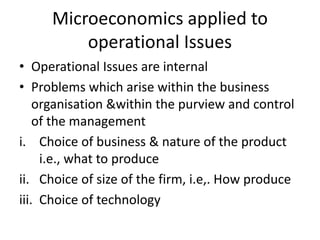 Microeconomics applied to
operational Issues
• Operational Issues are internal
• Problems which arise within the business
organisation &within the purview and control
of the management
i. Choice of business & nature of the product
i.e., what to produce
ii. Choice of size of the firm, i.e,. How produce
iii. Choice of technology
 