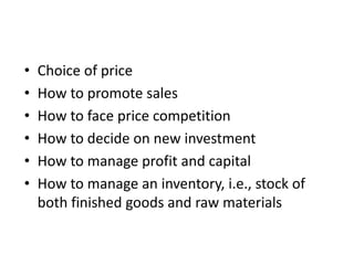 • Choice of price
• How to promote sales
• How to face price competition
• How to decide on new investment
• How to manage profit and capital
• How to manage an inventory, i.e., stock of
both finished goods and raw materials
 