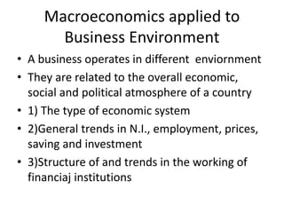 Macroeconomics applied to
Business Environment
• A business operates in different enviornment
• They are related to the overall economic,
social and political atmosphere of a country
• 1) The type of economic system
• 2)General trends in N.I., employment, prices,
saving and investment
• 3)Structure of and trends in the working of
financiaj institutions
 