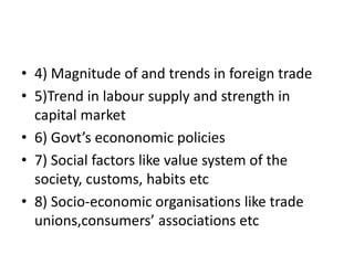 • 4) Magnitude of and trends in foreign trade
• 5)Trend in labour supply and strength in
capital market
• 6) Govt’s econonomic policies
• 7) Social factors like value system of the
society, customs, habits etc
• 8) Socio-economic organisations like trade
unions,consumers’ associations etc
 