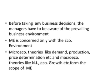 • Before taking any business decisions, the
managers have to be aware of the prevailing
business environment
• ME is concerned only with the Eco.
Environment
• Microeco. theories like demand, production,
price determination etc and macroeco.
theories like N.I., eco. Growth etc form the
scope of ME
 