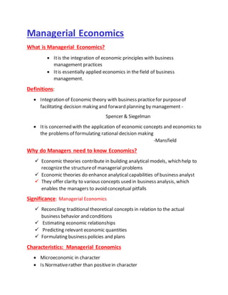 Managerial Economics
What is Managerial Economics?
 Itis the integration of economic principles with business
management practices
 Itis essentially applied economics in the field of business
management.
Definitions:
 Integration of Economic theory with business practicefor purposeof
facilitating decision making and forward planning by management -
Spencer & Siegelman
 Itis concerned with the application of economic concepts and economics to
the problems of formulating rational decision making
-Mansfield
Why do Managers need to know Economics?
 Economic theories contribute in building analytical models, which help to
recognizethe structureof managerial problems
 Economic theories do enhance analytical capabilities of business analyst
 They offer clarity to various concepts used in business analysis, which
enables the managers to avoid conceptual pitfalls
Significance: Managerial Economics
 Reconciling traditional theoretical concepts in relation to the actual
business behavior and conditions
 Estimating economic relationships
 Predicting relevant economic quantities
 Formulating business policies and plans
Characteristics: Managerial Economics
 Microeconomic in character
 Is Normativerather than positivein character
 