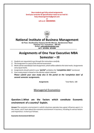 Dear students get fully solved assignments
Send your semester & Specialization name to our mail id :
help.mbaassignments@gmail.com
or
call us at : 08263069601
National Institute of Business Management
Ist Floor, Swathandrya Samara Smrithi Bhavan, Nandavanam Road
Palayam P.O. Trivandrum – 695 033
E-mail: admin@nibmglobal.com
0471- 4014294, 4014298
Assignments of One Year Executive MBA
Semester – IIl
1. Students are requested to go through the instructions carefully.
2. The Assignment is a part of the internal assessment.
3. Markswill be awarded foreach Assignment,which willbe added to the total marks.Assignments
carry equal marks.
4. Assignments should submit in your 'portal' on/before the 'completion date' mentioned.
5. Case study project is based on the elective subject selected.
Please submit your case study also in the portal on the 'completion date' of
second semester assignments.
Assignments Total Marks :100
Managerial Economics
Question.1.What are the factors which constitute Economic
environment of a country? Explain.
Answer:The economic environment in which a business operates has a great influence upon it. In
this lesson, you'll learn about the economic environment in business, including its various factors
and importance. A short quiz follows.
Economic Environment Defined
 