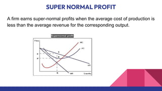 SUPER NORMAL PROFIT
A firm earns super-normal profits when the average cost of production is
less than the average revenue for the corresponding output.
 