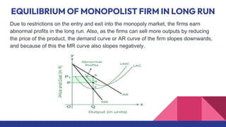 EQUILIBRIUM OF MONOPOLIST FIRM IN LONG RUN
Due to restrictions on the entry and exit into the monopoly market, the firms earn
abnormal profits in the long run. Also, as the firms can sell more outputs by reducing
the price of the product, the demand curve or AR curve of the firm slopes downwards,
and because of this the MR curve also slopes negatively.
 