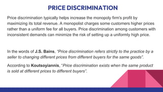 PRICE DISCRIMINATION
Price discrimination typically helps increase the monopoly firm's profit by
maximizing its total revenue. A monopolist charges some customers higher prices
rather than a uniform fee for all buyers. Price discrimination among customers with
inconsistent demands can minimize the risk of setting up a uniformly high price.
In the words of J.S. Bains, “Price discrimination refers strictly to the practice by a
seller to changing different prices from different buyers for the same goods”.
According to Koutsoyiannis, “Price discrimination exists when the same product
is sold at different prices to different buyers”.
 
