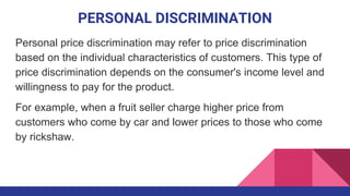 PERSONAL DISCRIMINATION
Personal price discrimination may refer to price discrimination
based on the individual characteristics of customers. This type of
price discrimination depends on the consumer's income level and
willingness to pay for the product.
For example, when a fruit seller charge higher price from
customers who come by car and lower prices to those who come
by rickshaw.
 