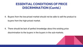ESSENTIAL CONDITIONS OF PRICE
DISCRIMINATION (Contd.)
4. Buyers from the low-priced market should not be able to sell the product to
buyers from the high-priced market.
4. There should be lack of perfect knowledge about the existing price
discrimination to the buyers in the buyers in the sub-markets.
 