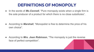 DEFINITIONS OF MONOPOLY
● In the words of Mc.Connell, “Pure monopoly exists when a single firm is
the sole producer of a product for which there is no close substitutes”.
● According to Marshall, “Monopolist is free to determine the price of his
own choice”.
● According to Mrs. Joan Robinson, “The monopoly is just the reverse
face of perfect competition”.
 