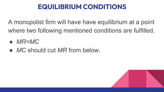 EQUILIBRIUM CONDITIONS
A monopolist firm will have have equilibrium at a point
where two following mentioned conditions are fulfilled.
● MR=MC
● MC should cut MR from below.
 