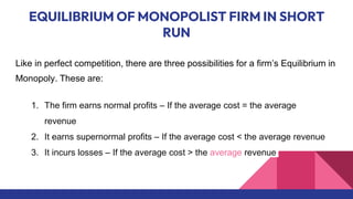 EQUILIBRIUM OF MONOPOLIST FIRM IN SHORT
RUN
Like in perfect competition, there are three possibilities for a firm’s Equilibrium in
Monopoly. These are:
1. The firm earns normal profits – If the average cost = the average
revenue
2. It earns supernormal profits – If the average cost < the average revenue
3. It incurs losses – If the average cost > the average revenue
 
