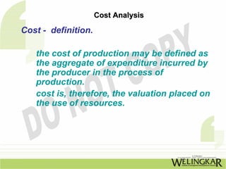 Cost Analysis

Cost - definition.

   the cost of production may be defined as
   the aggregate of expenditure incurred by
   the producer in the process of
   production.
   cost is, therefore, the valuation placed on
   the use of resources.
 