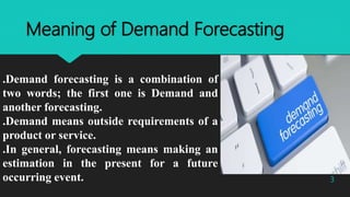 Meaning of Demand Forecasting
.Demand forecasting is a combination of
two words; the first one is Demand and
another forecasting.
.Demand means outside requirements of a
product or service.
.In general, forecasting means making an
estimation in the present for a future
occurring event. 3
 