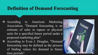 Definition of Demand Forecasting
 According to American Marketing
Association, "Demand forecasting is an
estimate of sales in rupees or physical
units for a specified future period under a
proposed marketing plan".
 According to Evan J. Douglas, "Demand
forecasting may be defined as the process
of finding values for demand in future
time periods".
4
 