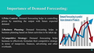 Importance of Demand Forecasting:
1.Price Control: Demand forecasting helps in controlling
prices by matching the output with future expected
demand.
2.Business Planning: Demand forecasting helps in
business planning based on future activities to be taken up.
3.Competitive Strategy: Demand forecasting helps
business to effectively formulate their competitive strategy
in terms of manpower, finances, advertising and other
overheads.
6
 