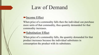 Law of Demand
Income Effect
When price of a commodity falls then the individual can purchase
more units of that commodity, thus quantity demanded for that
commodity increases.

Substitution Effect
When price of a commodity falls, the quantity demanded for that
product increases because the individual substitutes in
consumption the product with its substitutes.

 