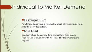 Individual to Market Demand
Bandwagon Effect
People tend to purchase a commodity which others are using or in
order to follow the fashion.

Snob Effect
Situation where the demand for a product by a high income
segment varies inversely with its demand by the lower income
segment.

 