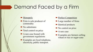 Demand Faced by a Firm
 Monopoly
 Firm is sole producer of
commodity
 No substitutes
 Total control on price
 A rare case bound with
government regulations
 Examples are local telephone,
electricity, public transport.

 Perfect Competition
 Large number of firms
 Identical products
 No control on price
 A rare case
 Examples are farmers selling
wheat or rice or sugar-cane

 