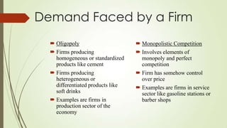 Demand Faced by a Firm
 Oligopoly
 Firms producing
homogeneous or standardized
products like cement
 Firms producing
heterogeneous or
differentiated products like
soft drinks
 Examples are firms in
production sector of the
economy

 Monopolistic Competition
 Involves elements of
monopoly and perfect
competition
 Firm has somehow control
over price
 Examples are firms in service
sector like gasoline stations or
barber shops

 