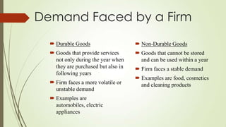 Demand Faced by a Firm
 Durable Goods

 Non-Durable Goods

 Goods that provide services
not only during the year when
they are purchased but also in
following years

 Goods that cannot be stored
and can be used within a year

 Firm faces a more volatile or
unstable demand
 Examples are
automobiles, electric
appliances

 Firm faces a stable demand

 Examples are food, cosmetics
and cleaning products

 