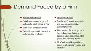 Demand Faced by a Firm
 Non-Durable Goods

 Producer’s Goods

 Goods that cannot be stored
and can be used within a year

 Goods, such as raw materials
and tools, used to make
consumer goods

 Firm faces a stable demand
 Examples are food, cosmetics
and cleaning products

 The demand for such goods is
derived demand because it
depends upon the demand for
goods and services it sells
 Firm’s demand for producers
goods is also more volatile and
unstable

 