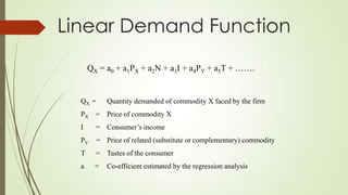 Linear Demand Function
QX = a0 + a1PX + a2N + a3I + a4PY + a5T + …….

QX =

Quantity demanded of commodity X faced by the firm

PX

= Price of commodity X

I

= Consumer’s income

PY

= Price of related (substitute or complementary) commodity

T

= Tastes of the consumer

a

=

Co-efficient estimated by the regression analysis

 