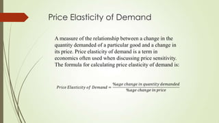 Price Elasticity of Demand
A measure of the relationship between a change in the
quantity demanded of a particular good and a change in
its price. Price elasticity of demand is a term in
economics often used when discussing price sensitivity.
The formula for calculating price elasticity of demand is:

 
