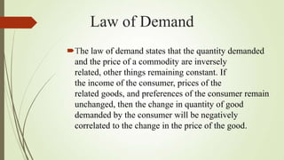 Law of Demand
The law of demand states that the quantity demanded
and the price of a commodity are inversely
related, other things remaining constant. If
the income of the consumer, prices of the
related goods, and preferences of the consumer remain
unchanged, then the change in quantity of good
demanded by the consumer will be negatively
correlated to the change in the price of the good.

 