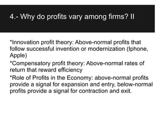 4.- Why do profits vary among firms? II


*Innovation profit theory: Above-normal profits that
follow successful invention or modernization (Iphone,
Apple)
*Compensatory profit theory: Above-normal rates of
return that reward efficiency
*Role of Profits in the Economy: above-normal profits
provide a signal for expansion and entry, below-normal
profits provide a signal for contraction and exit.
 