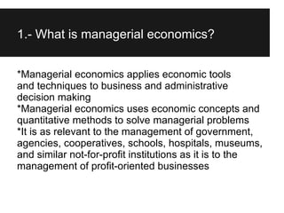 1.- What is managerial economics?


*Managerial economics applies economic tools
and techniques to business and administrative
decision making
*Managerial economics uses economic concepts and
quantitative methods to solve managerial problems
*It is as relevant to the management of government,
agencies, cooperatives, schools, hospitals, museums,
and similar not-for-profit institutions as it is to the
management of profit-oriented businesses
 