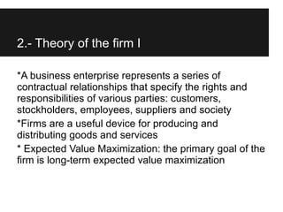 2.- Theory of the firm I

*A business enterprise represents a series of
contractual relationships that specify the rights and
responsibilities of various parties: customers,
stockholders, employees, suppliers and society
*Firms are a useful device for producing and
distributing goods and services
* Expected Value Maximization: the primary goal of the
firm is long-term expected value maximization
 