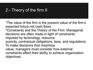 2.- Theory of the firm II

*The value of the firm is the present value of the firm’s
expected future net cash flows
*Constraints and the Theory of the Firm: Managerial
decisions are often made in light of constraints
imposed by technology, resource
scarcity, contractual obligations, laws, and regulations.
To make decisions that maximize
value, managers must consider how external
constraints affect their ability to achieve organization
objectives.
 
