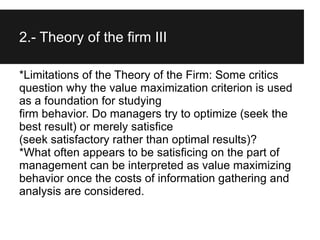 2.- Theory of the firm III

*Limitations of the Theory of the Firm: Some critics
question why the value maximization criterion is used
as a foundation for studying
firm behavior. Do managers try to optimize (seek the
best result) or merely satisfice
(seek satisfactory rather than optimal results)?
*What often appears to be satisficing on the part of
management can be interpreted as value maximizing
behavior once the costs of information gathering and
analysis are considered.
II
 