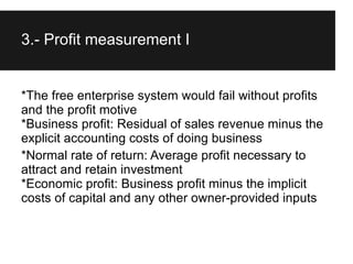 3.- Profit measurement I


*The free enterprise system would fail without profits
and the profit motive
*Business profit: Residual of sales revenue minus the
explicit accounting costs of doing business
*Normal rate of return: Average profit necessary to
attract and retain investment
*Economic profit: Business profit minus the implicit
costs of capital and any other owner-provided inputs
 