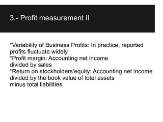 3.- Profit measurement II


*Variability of Business Profits: In practice, reported
profits fluctuate widely
*Profit margin: Accounting net income
divided by sales
*Return on stockholders’equity: Accounting net income
divided by the book value of total assets
minus total liabilities
 
