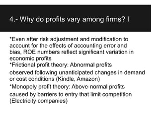 4.- Why do profits vary among firms? I

*Even after risk adjustment and modification to
account for the effects of accounting error and
bias, ROE numbers reflect significant variation in
economic profits
*Frictional profit theory: Abnormal profits
observed following unanticipated changes in demand
or cost conditions (Kindle, Amazon)
*Monopoly profit theory: Above-normal profits
caused by barriers to entry that limit competition
(Electricity companies)
 