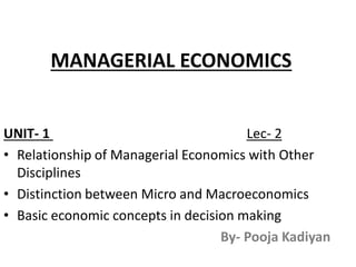 MANAGERIAL ECONOMICS
UNIT- 1 Lec- 2
• Relationship of Managerial Economics with Other
Disciplines
• Distinction between Micro and Macroeconomics
• Basic economic concepts in decision making
By- Pooja Kadiyan
 