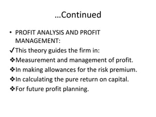 …Continued
• PROFIT ANALYSIS AND PROFIT
MANAGEMENT:
✔This theory guides the firm in:
❖Measurement and management of profit.
❖In making allowances for the risk premium.
❖In calculating the pure return on capital.
❖For future profit planning.
 
