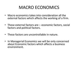 MACRO ECONOMICS
• Macro economics takes into consideration all the
external factors which affects the working of a firm.
• These external factors are :- economic factors, social
factors and political factors.
• These factors are uncontrollable in nature.
• In Managerial Economics we will be only concerned
about Economic factors which affects a business
environment.
 